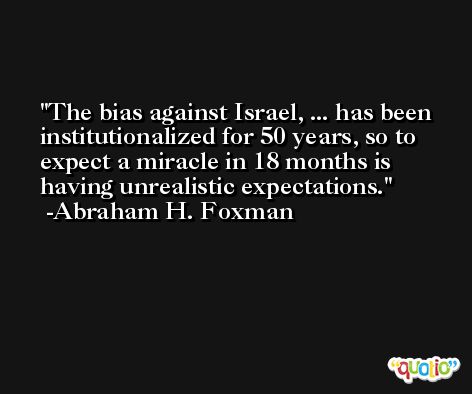 The bias against Israel, ... has been institutionalized for 50 years, so to expect a miracle in 18 months is having unrealistic expectations. -Abraham H. Foxman