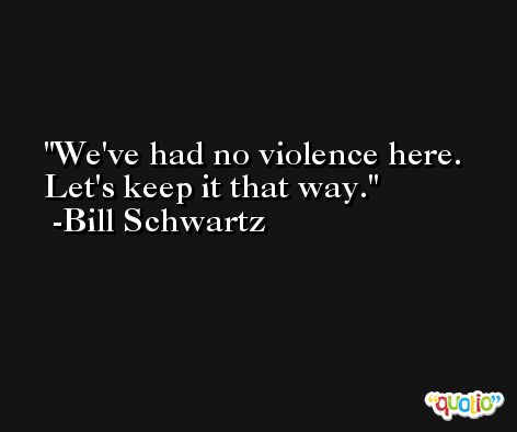 We've had no violence here. Let's keep it that way. -Bill Schwartz