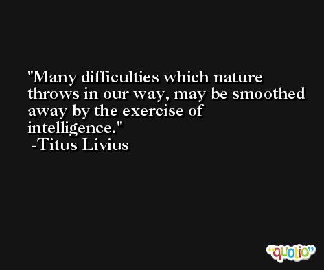 Many difficulties which nature throws in our way, may be smoothed away by the exercise of intelligence. -Titus Livius