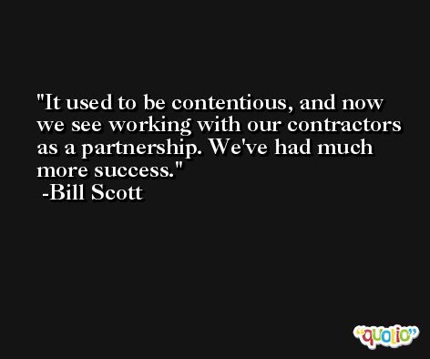 It used to be contentious, and now we see working with our contractors as a partnership. We've had much more success. -Bill Scott
