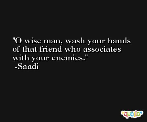 O wise man, wash your hands of that friend who associates with your enemies. -Saadi