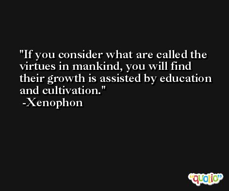 If you consider what are called the virtues in mankind, you will find their growth is assisted by education and cultivation. -Xenophon