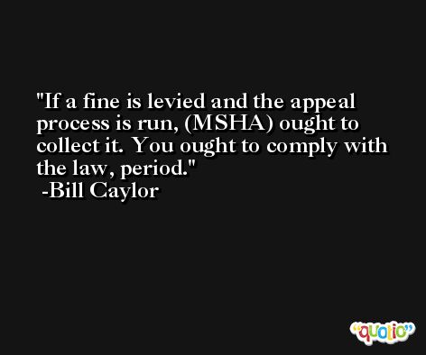 If a fine is levied and the appeal process is run, (MSHA) ought to collect it. You ought to comply with the law, period. -Bill Caylor