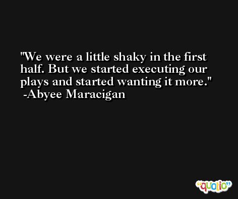 We were a little shaky in the first half. But we started executing our plays and started wanting it more. -Abyee Maracigan