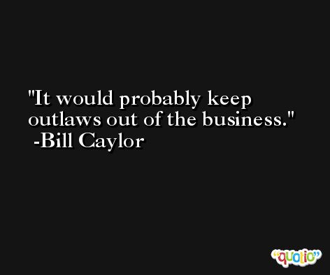 It would probably keep outlaws out of the business. -Bill Caylor