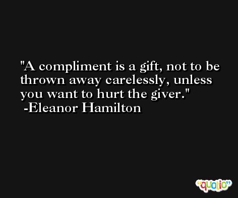 A compliment is a gift, not to be thrown away carelessly, unless you want to hurt the giver. -Eleanor Hamilton