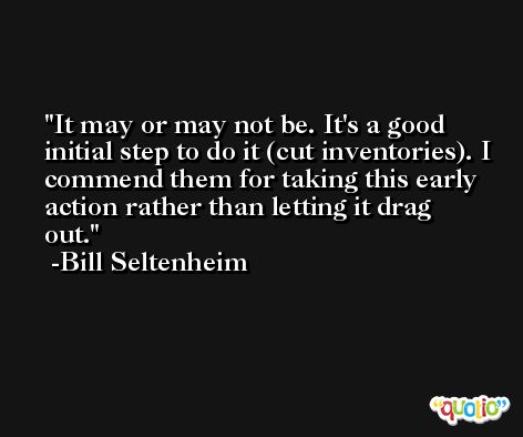 It may or may not be. It's a good initial step to do it (cut inventories). I commend them for taking this early action rather than letting it drag out. -Bill Seltenheim