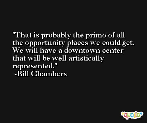 That is probably the primo of all the opportunity places we could get. We will have a downtown center that will be well artistically represented. -Bill Chambers