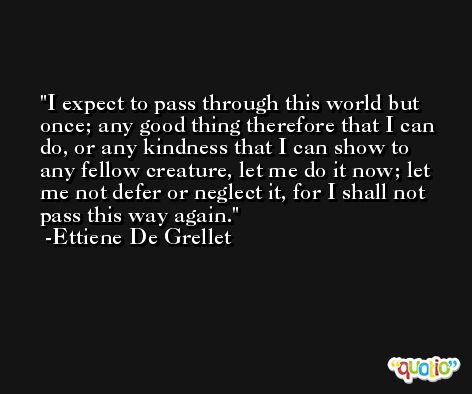 I expect to pass through this world but once; any good thing therefore that I can do, or any kindness that I can show to any fellow creature, let me do it now; let me not defer or neglect it, for I shall not pass this way again. -Ettiene De Grellet