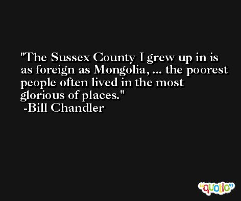 The Sussex County I grew up in is as foreign as Mongolia, ... the poorest people often lived in the most glorious of places. -Bill Chandler