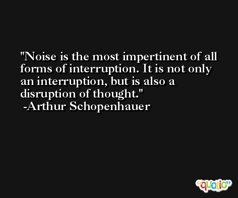 Noise is the most impertinent of all forms of interruption. It is not only an interruption, but is also a disruption of thought. -Arthur Schopenhauer