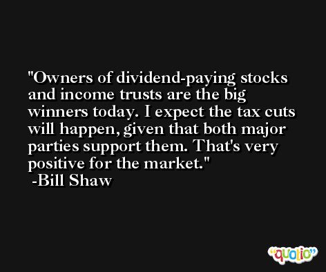 Owners of dividend-paying stocks and income trusts are the big winners today. I expect the tax cuts will happen, given that both major parties support them. That's very positive for the market. -Bill Shaw