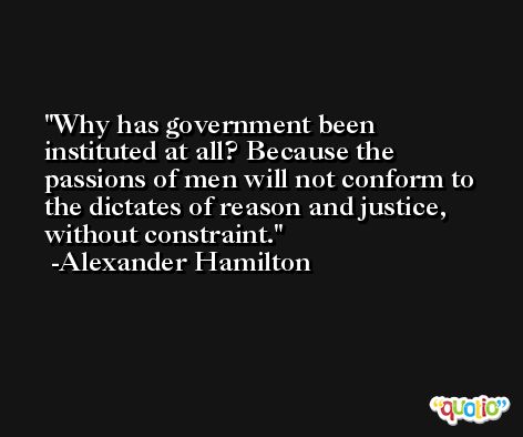 Why has government been instituted at all? Because the passions of men will not conform to the dictates of reason and justice, without constraint. -Alexander Hamilton