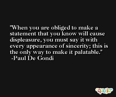 When you are obliged to make a statement that you know will cause displeasure, you must say it with every appearance of sincerity; this is the only way to make it palatable. -Paul De Gondi