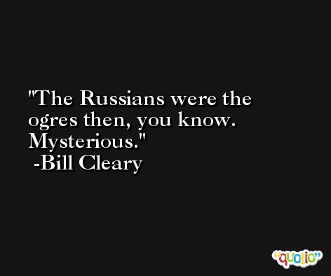 The Russians were the ogres then, you know. Mysterious. -Bill Cleary