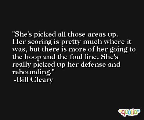 She's picked all those areas up. Her scoring is pretty much where it was, but there is more of her going to the hoop and the foul line. She's really picked up her defense and rebounding. -Bill Cleary