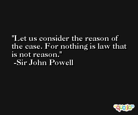 Let us consider the reason of the case. For nothing is law that is not reason. -Sir John Powell