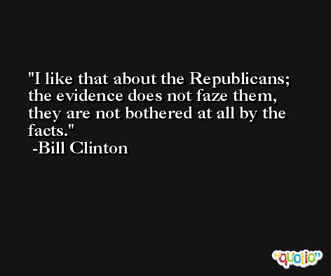 I like that about the Republicans; the evidence does not faze them, they are not bothered at all by the facts. -Bill Clinton