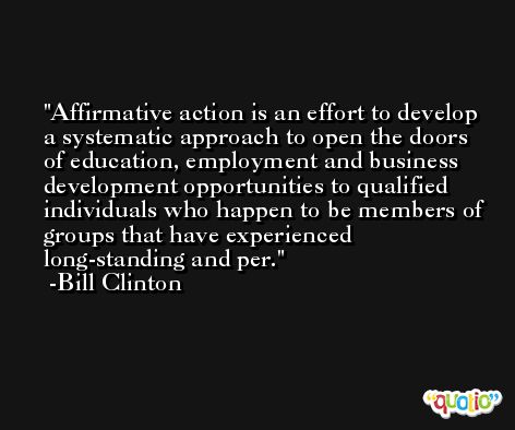 Affirmative action is an effort to develop a systematic approach to open the doors of education, employment and business development opportunities to qualified individuals who happen to be members of groups that have experienced long-standing and per. -Bill Clinton