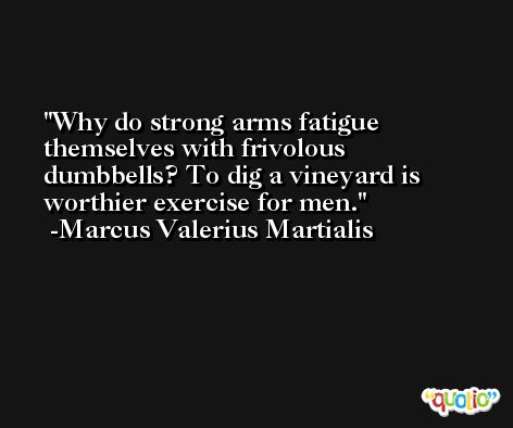 Why do strong arms fatigue themselves with frivolous dumbbells? To dig a vineyard is worthier exercise for men. -Marcus Valerius Martialis