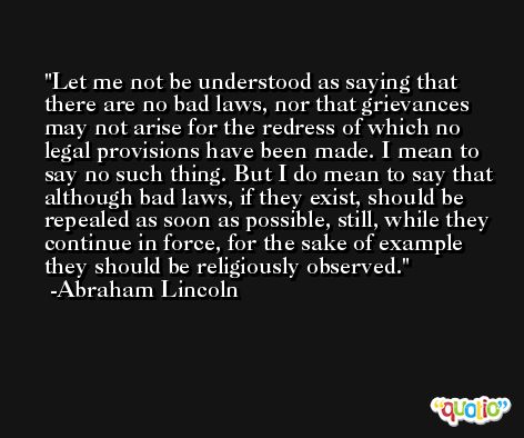 Let me not be understood as saying that there are no bad laws, nor that grievances may not arise for the redress of which no legal provisions have been made. I mean to say no such thing. But I do mean to say that although bad laws, if they exist, should be repealed as soon as possible, still, while they continue in force, for the sake of example they should be religiously observed. -Abraham Lincoln