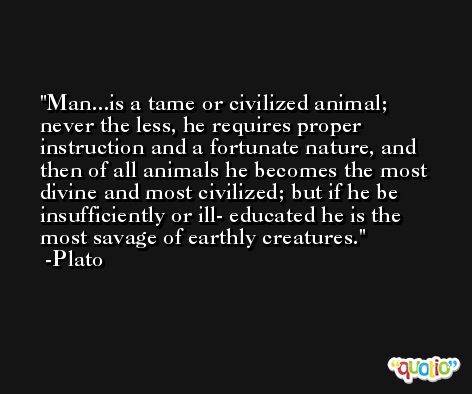 Man...is a tame or civilized animal; never the less, he requires proper instruction and a fortunate nature, and then of all animals he becomes the most divine and most civilized; but if he be insufficiently or ill- educated he is the most savage of earthly creatures. -Plato