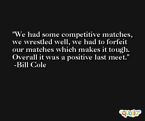 We had some competitive matches, we wrestled well, we had to forfeit our matches which makes it tough. Overall it was a positive last meet. -Bill Cole