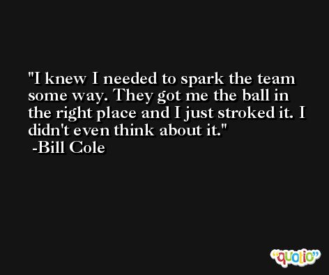 I knew I needed to spark the team some way. They got me the ball in the right place and I just stroked it. I didn't even think about it. -Bill Cole