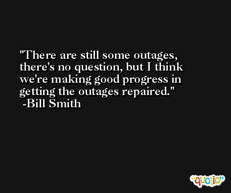 There are still some outages, there's no question, but I think we're making good progress in getting the outages repaired. -Bill Smith