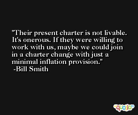Their present charter is not livable. It's onerous. If they were willing to work with us, maybe we could join in a charter change with just a minimal inflation provision. -Bill Smith