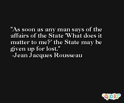 As soon as any man says of the affairs of the State 'What does it matter to me?' the State may be given up for lost. -Jean Jacques Rousseau