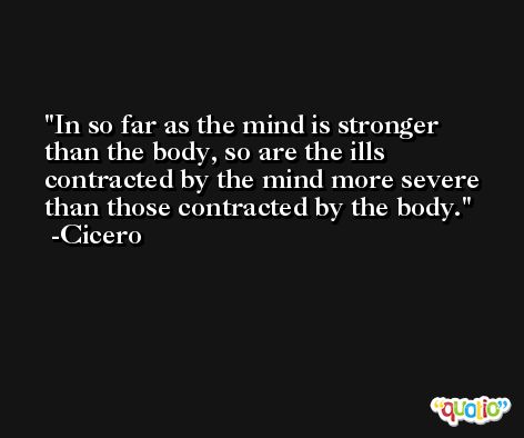 In so far as the mind is stronger than the body, so are the ills contracted by the mind more severe than those contracted by the body. -Cicero