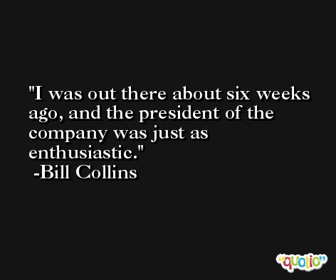 I was out there about six weeks ago, and the president of the company was just as enthusiastic. -Bill Collins