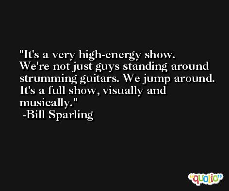 It's a very high-energy show. We're not just guys standing around strumming guitars. We jump around. It's a full show, visually and musically. -Bill Sparling