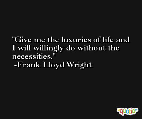 Give me the luxuries of life and I will willingly do without the necessities. -Frank Lloyd Wright