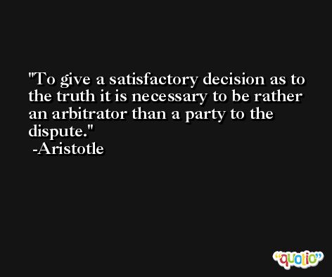 To give a satisfactory decision as to the truth it is necessary to be rather an arbitrator than a party to the dispute. -Aristotle