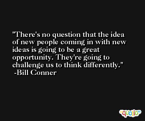 There's no question that the idea of new people coming in with new ideas is going to be a great opportunity. They're going to challenge us to think differently. -Bill Conner