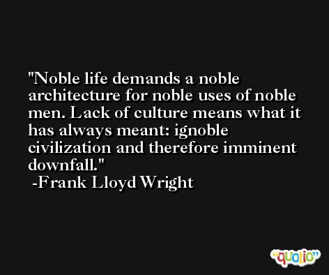 Noble life demands a noble architecture for noble uses of noble men. Lack of culture means what it has always meant: ignoble civilization and therefore imminent downfall. -Frank Lloyd Wright