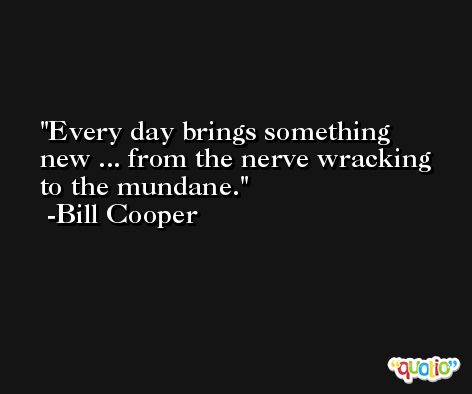 Every day brings something new ... from the nerve wracking to the mundane. -Bill Cooper