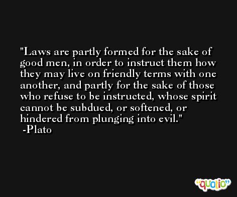 Laws are partly formed for the sake of good men, in order to instruct them how they may live on friendly terms with one another, and partly for the sake of those who refuse to be instructed, whose spirit cannot be subdued, or softened, or hindered from plunging into evil. -Plato