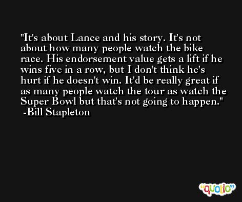 It's about Lance and his story. It's not about how many people watch the bike race. His endorsement value gets a lift if he wins five in a row, but I don't think he's hurt if he doesn't win. It'd be really great if as many people watch the tour as watch the Super Bowl but that's not going to happen. -Bill Stapleton