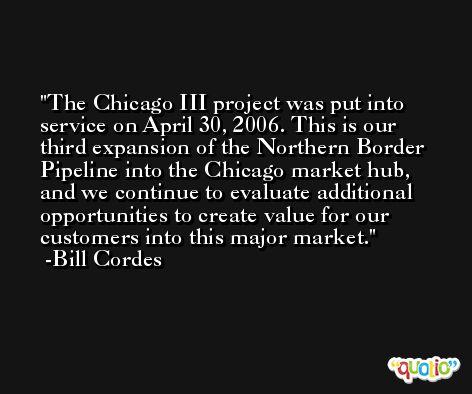 The Chicago III project was put into service on April 30, 2006. This is our third expansion of the Northern Border Pipeline into the Chicago market hub, and we continue to evaluate additional opportunities to create value for our customers into this major market. -Bill Cordes