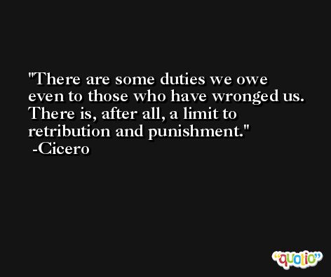 There are some duties we owe even to those who have wronged us. There is, after all, a limit to retribution and punishment. -Cicero