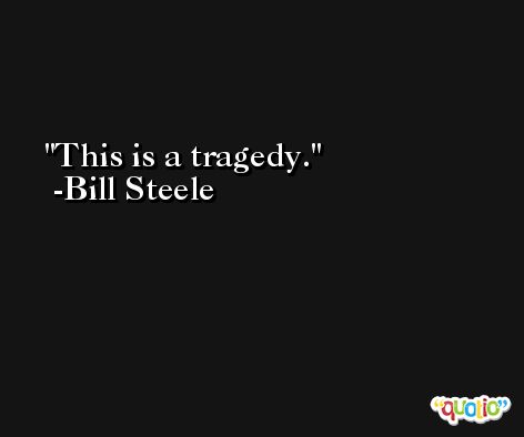 This is a tragedy. -Bill Steele