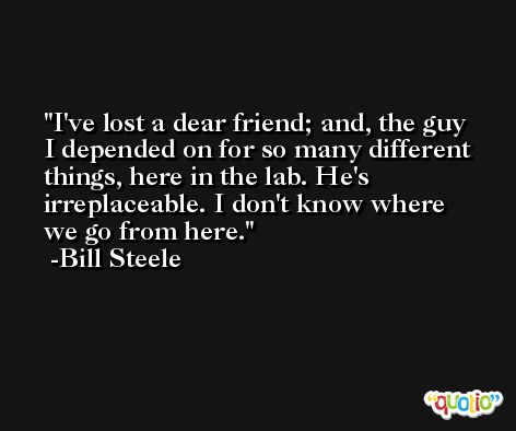 I've lost a dear friend; and, the guy I depended on for so many different things, here in the lab. He's irreplaceable. I don't know where we go from here. -Bill Steele