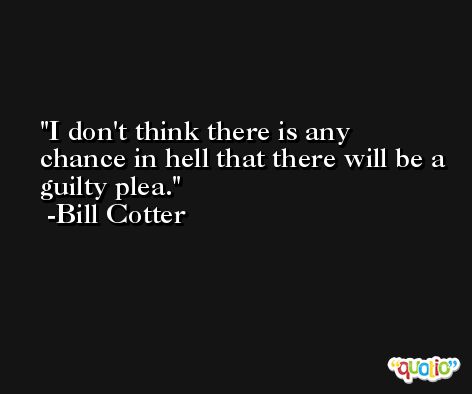 I don't think there is any chance in hell that there will be a guilty plea. -Bill Cotter