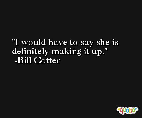 I would have to say she is definitely making it up. -Bill Cotter