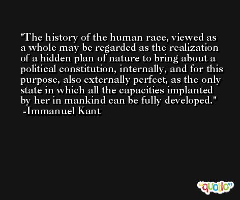 The history of the human race, viewed as a whole may be regarded as the realization of a hidden plan of nature to bring about a political constitution, internally, and for this purpose, also externally perfect, as the only state in which all the capacities implanted by her in mankind can be fully developed. -Immanuel Kant