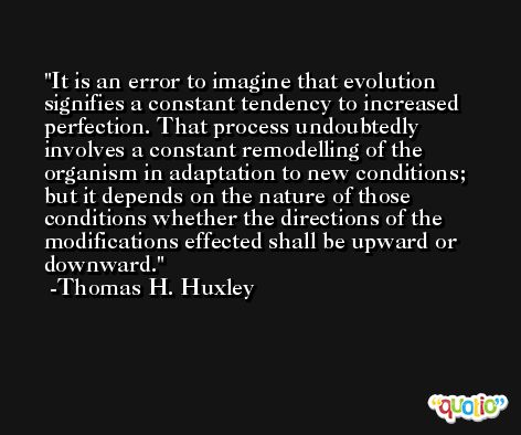 It is an error to imagine that evolution signifies a constant tendency to increased perfection. That process undoubtedly involves a constant remodelling of the organism in adaptation to new conditions; but it depends on the nature of those conditions whether the directions of the modifications effected shall be upward or downward. -Thomas H. Huxley