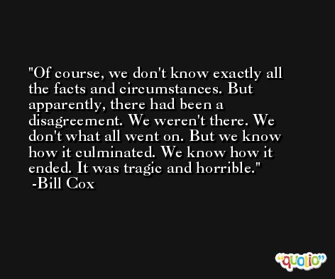 Of course, we don't know exactly all the facts and circumstances. But apparently, there had been a disagreement. We weren't there. We don't what all went on. But we know how it culminated. We know how it ended. It was tragic and horrible. -Bill Cox